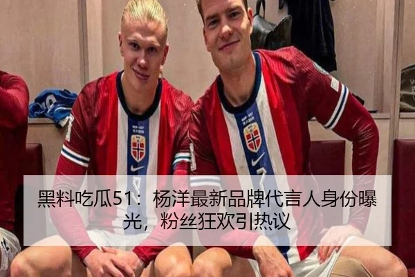 黑料吃瓜51：杨洋最新品牌代言人身份曝光，粉丝狂欢引热议