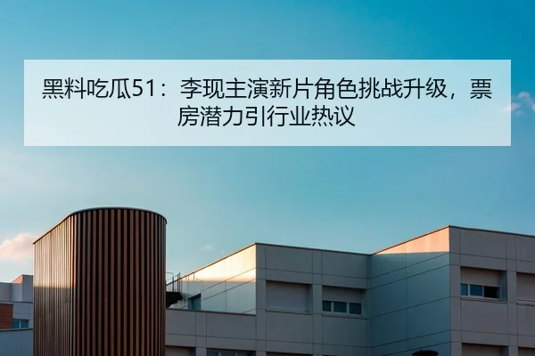 黑料吃瓜51：李现主演新片角色挑战升级，票房潜力引行业热议