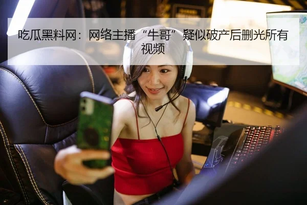 吃瓜黑料网：网络主播“牛哥”疑似破产后删光所有视频